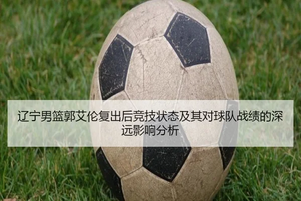 辽宁男篮郭艾伦复出后竞技状态及其对球队战绩的深远影响分析